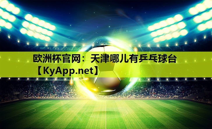 欧洲杯官网：天津哪儿有乒乓球台