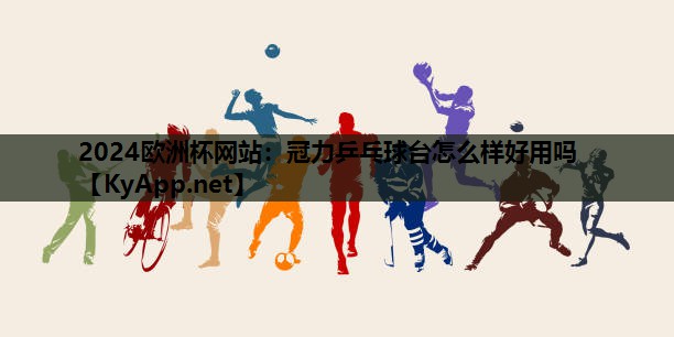 2024欧洲杯网站：冠力乒乓球台怎么样好用吗