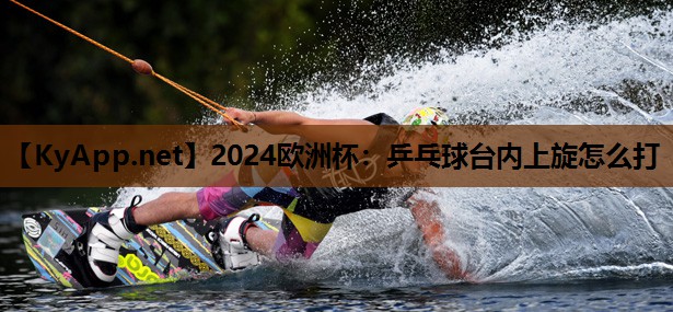 2024欧洲杯：乒乓球台内上旋怎么打