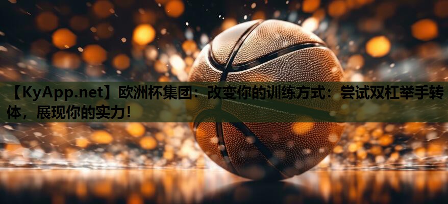 欧洲杯集团：改变你的训练方式：尝试双杠举手转体，展现你的实力！