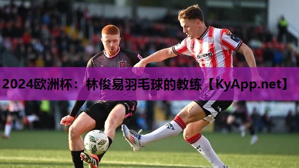 2024欧洲杯：林俊易羽毛球的教练