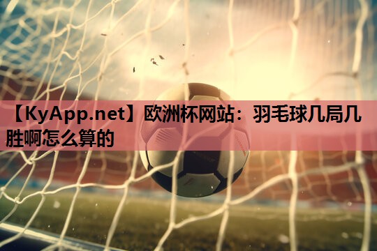欧洲杯网站：羽毛球几局几胜啊怎么算的