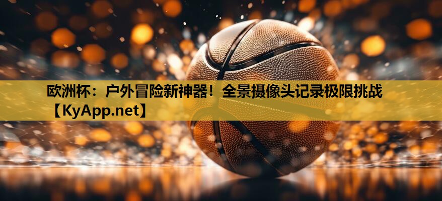 欧洲杯：户外冒险新神器！全景摄像头记录极限挑战