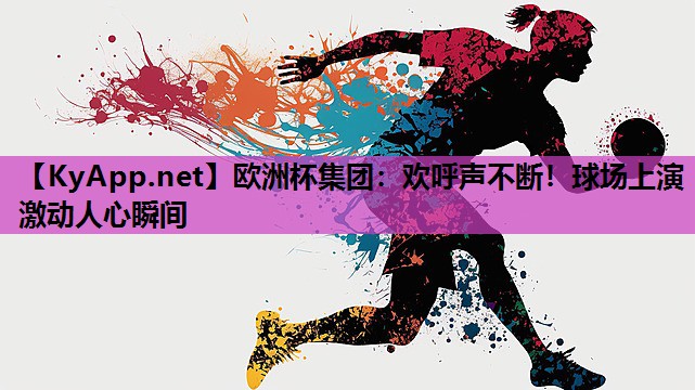 欧洲杯集团：欢呼声不断！球场上演激动人心瞬间