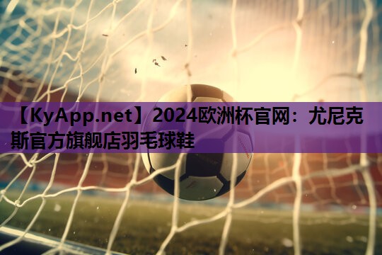 2024欧洲杯官网：尤尼克斯官方旗舰店羽毛球鞋