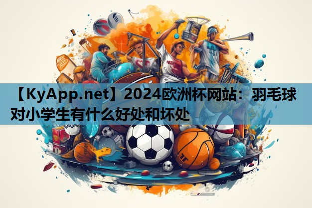 羽毛球对小学生有什么好处和坏处 羽毛球对小学生有什么好处和坏处